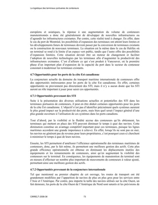européens et asiatiques, la réponse à une augmentation du volume de conteneurs
manutentionnés a donc été généralement de développer de nouvelles infrastructures ou
d’agrandir les infrastructures existantes. Par contre, cette réalité tend à changer. En effet, dans
le cas du port de Montréal, les possibilités d’expansion des terminaux ont atteint leurs limites et
les développements futurs de terminaux devront passer par la conversion de terminaux existants
ou la construction de nouveaux terminaux. La situation est la même dans le cas de Halifax où
un terminal se rend à la limite d’un espace vert public, tandis que l’autre offre des possibilités
d’expansion limitées. Cette situation devrait être un moteur de changement et faciliter
l’adoption de nouvelles technologies par les terminaux afin d’augmenter la productivité des
infrastructures existantes. C’est d’ailleurs ce qui s’est produit à Vancouver, où la première
phase d’un important plan d’expansion de la capacité du port dans le secteur du conteneur
consistait à moderniser les terminaux existants.
4.7 Opportunités pour les ports de la côte Est canadienne
La conjoncture actuelle du domaine du transport maritime internationale de conteneurs offre
des opportunités intéressantes pour les ports de la côte Est canadienne. En effet, certaines
opportunités ne proviennent pas directement des STI, mais il n’y a aucun doute que les STI
auront un rôle important à jouer pour saisir ces opportunités.
4.7.1 Opportunités provenant des STI
Suite à la présentation des diverses utilisations actuelles et potentielles des STI dans les
terminaux portuaires de conteneurs, il peut en être déduit certaines opportunités pour les ports
de la côte Est canadienne. L’objectif n’est pas d’identifier précisément quels systèmes auraient
le plus grand impact sur la productivité des ports, mais bien quel serait l’impact général d’une
plus grande ouverture à l’utilisation de ces systèmes dans les ports canadiens.
Tout d’abord, par la visibilité et la fluidité accrue des conteneurs qu’ils obtiennent, les
terminaux qui mettent en place des STI peuvent diminuer le temps à quai des navires. Cette
diminution constitue un avantage compétitif important pour ces terminaux, puisque les lignes
maritimes accordent une grande importance à celui-ci. En effet, lorsqu’ils ne sont pas en mer,
les navires ne génèrent pas de revenus pour leurs propriétaires, c’est pourquoi ceux-ci cherchent
à minimiser le temps à quai de leurs navires.
Ensuite, les STI permettent d’améliorer l’efficience opérationnelle des terminaux maritimes de
conteneurs, donc, par le fait même, ils permettent une meilleure gestion des actifs. Cette plus
grande efficience opérationnelle est obtenue en diminuant les déplacements inutiles des
équipements et les remaniements de conteneurs, ainsi qu’en augmentant la visibilité des
conteneurs sur le terminal. En conséquence, les équipements de manutention du terminal sont
en mesure d’effectuer un nombre plus important de mouvements de conteneurs à valeur ajouté,
permettant ainsi une meilleure gestion des actifs.
4.7.2 Opportunités provenant de la conjoncture internationale
Tel que mentionné au premier chapitre de cet ouvrage, les routes de transport ont été
grandement modifiées par l’apparition de navires de plus en plus gros pour les services entre
l’Asie et l’Amérique. Par contre, peu importe la taille des navires utilisés sur la côte Ouest, un
fait demeure, les ports de la côte Ouest de l’Amérique du Nord sont saturés et les prévisions de
La logistique des terminaux portuaires de conteneurs
CIRRELT-2008-38 73
 