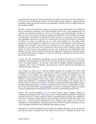 croissance du trafic dans les ports de cette région ne portent pas à croire que cette situation est
sur le point de s’estomper (par exemple, il est prévu que le trafic triplera au cours des quinze
prochaines années au port de Vancouver pour atteindre 5 millions d’EVP en 2020 (Vancouver
Port Authority 2006)).
De plus, au cours des prochaines années, les nouveaux navires présentement en construction
pour le transport de conteneurs sur l’océan Pacifique seront livrés, ce qui implique que l’on
assistera à un important transfert de navires vers les autres routes internationales. En effet, la
mise en service de nouveaux navires de tailles plus importantes suit un modèle en cascade.
Concrètement, le phénomène se déroule de la façon suivante. Les nouveaux navires, de taille
plus importante, sont mis en service sur les routes entre l’Asie et la côte Ouest de l’Amérique
du Nord. Les navires qui opéraient sur ces routes sont transféré vers des routes moins
importantes, afin d’augmenter la capacité sur ces routes et de diminuer les coûts unitaires de
transport des conteneurs. Les navires qui opéraient sur cette seconde route sont ensuite
transférer vers une autre route moins importante et ainsi de suite, jusqu’au dernier niveau où les
navires les plus anciens sont remplacés par des plus récents qui sont généralement plus
efficaces. En effet, en plus d’offrir une plus grande capacité de transport, les nouveaux navires
sont généralement plus économiques en termes de carburant et diminuent les frais d’entretien
dus à l’usure des navires.
À partir des deux constatations précédentes, soit une saturation des ports de la côte Ouest
combinée à une augmentation du trafic et à la livraison de nouveaux navires pour les routes de
l’Asie, un constat s’impose : de nouvelles routes pour le transport maritime international de
conteneurs entre l’Asie et l’Amérique sont nécessaires. Voyons certaines des possibilités qui
s’offrent aux lignes maritimes.
Tout d’abord, un retour vers le canal de Panama pourrait être envisagé. Par contre, cette
possibilité pose certains problèmes. Tout d’abord, la taille des navires qui empruntent le canal
est limitée, ce qui implique une augmentation des coûts unitaires de transport, donc une
augmentation du coût de transport des conteneurs. De plus, à l’heure actuelle le canal de
Panama est déjà grandement utilisé, donc, jusqu’à quel point peut-il supporter un trafic de
navires plus important? La possibilité d’agrandir le canal de Panama a été évoqué, mais la
décision finale n’a toujours pas été prise. En effet, la constitution du Panama oblige le pays à
consulter la population pour tout projet d’agrandissement du canal. Le référendum est prévu
pour le mois d’octobre 2006 ( www.acp.gob.pa ). De plus, si la population approuve le projet,
le plan d’agrandissement du canal prévoit que les travaux s’échelonneront jusqu’à 2014.
Ensuite, une seconde possibilité, qui est souvent évoquée depuis quelques années, est
l’utilisation du passage du Nord. Cette route, qui est à l’heure actuelle impraticable, consisterait
à utiliser des navires à coques renforcées, pour la navigation dans les glaces, pour atteindre la
côte Est de l’Amérique en transitant par l’océan Arctique au Nord du Canada. Par contre, cette
route est, à l’heure actuelle, impraticable due à l’épaisseur des glaces qui la recouvre.
Cependant, le réchauffement de la planète a pour effet de réduire l’épaisseur des glaces et cette
voie de navigation pourrait devenir praticable dans quelques années.
Finalement, la dernière possibilité pour les lignes de transport maritime consiste à utiliser le
canal de Suez pour le transport de l’Asie jusqu’à la côte Est de l’Amérique du Nord. Cette
La logistique des terminaux portuaires de conteneurs
CIRRELT-2008-38 74
 