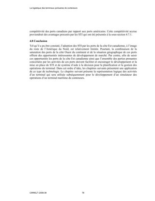 compétitivité des ports canadiens par rapport aux ports américains. Cette compétitivité accrue
proviendrait des avantages procurés par les STI qui ont été présentés à la sous-section 4.7.1.
4.8 Conclusion
Tel qu’il a pu être constaté, l’adoption des STI par les ports de la côte Est canadienne, à l’image
du reste de l’Amérique du Nord, est relativement limitée. Pourtant, la combinaison de la
saturation des ports de la côte Ouest du continent et de la situation géographique de ces ports
offrent des opportunités intéressantes de développement de marché. Par contre, afin de saisir
ces opportunités les ports de la côte Est canadienne ainsi que l’ensemble des parties prenantes
concernées par les activités de ces ports doivent faciliter et encourager le développement et la
mise en place de STI et de système d’aide à la décision pour la planification et la gestion des
opérations du terminal. Dans cet ordre d’idée, les chapitres suivants présentent une application
de ce type de technologie. Le chapitre suivant présente la représentation logique des activités
d’un terminal qui sera utilisée subséquemment pour le développement d’un simulateur des
opérations d’un terminal maritime de conteneurs.
La logistique des terminaux portuaires de conteneurs
CIRRELT-2008-38 76
 