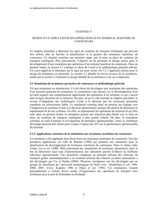CHAPITRE V
DESIGN D’UN SIMULATEUR DES OPÉRATIONS D’UN TERMINAL MARITIME DE
CONTENEURS
Le chapitre précédent a démontré les types de systèmes de transport intelligents qui peuvent
être utilisés afin de faciliter la planification et la gestion des terminaux maritimes de
conteneurs. Ce chapitre constitue une première étape vers la mise en place de systèmes de
transport intelligents. Plus précisément, l’objectif est de présenter le design retenu pour le
développement d’une simulation des opérations d’un terminal maritime de conteneurs. Dans un
premier temps, la section 5.1 explique le choix de l’outil et la méthodologie générale utilisée.
Un court rappel de la littérature sur le sujet est aussi inclus. En 5.2, l’approche utilisée pour le
design du simulateur est présentée. La section 5.3 détaille les divers niveaux de la simulation,
tandis que la section 5.4 présente le design détaillé de la simulation et de ses composants.
5.1 Simulation de terminaux portuaires de conteneurs et méthodologie générale
Tel que mentionné en introduction, il a été choisi de développer une simulation des opérations
d’un terminal portuaire de conteneurs. La simulation a été choisie, car le développement d’un
tel outil requiert une compréhension approfondie des opérations d’un terminal, ce qui s’inscrit
dans la ligne directrice de ce mémoire. De plus, tel qu’il a été constaté au chapitre précédent, le
niveau d’intégration des technologies d’aide à la décision par les terminaux portuaires
canadiens est relativement faible. La simulation constitue donc un premier pas logique vers
l’intégration de systèmes d’aide à la décision opérationnels, puisqu’elle permet de démontrer la
représentativité de tels systèmes. En effet, en représentant les opérations du terminal tel qu’elles
sont, dans un premier temps, la simulation permet une transition plus fluide vers la mise en
place de systèmes de transport intelligents à plus grande échelle. De plus, la simulation
constitue un outil d’analyse et d’évaluations de politiques opérationnelles. Ainsi, le simulateur
développé pourrait être utilisé pour évaluer l’impact des STI sur la performance opérationnelle
du terminal.
5.1.1 Applications existantes de la simulation aux terminaux maritimes de conteneurs
La simulation a été appliquée dans divers buts aux terminaux maritimes de conteneurs. Une des
premières applications est celle de Ramani (1996) qui présente une simulation pour la
planification du développement de terminaux maritimes de conteneurs. Dans le même ordre
d’idée, Liu et col. (2000, 2002) présentent des simulations de terminaux automatisés, dans le
but de déterminer quel type d’automatisation des opérations permet d’obtenir la meilleure
efficience opérationnelle. Une simulation comparant un terminal utilisant des véhicules de
transport guidés automatiquement à un terminal utilisant des chariots cavaliers automatisés a
été développée par Vis et Harika (2004). Plusieurs simulateurs ont été développés par un
groupe de chercheurs de l’université technologique de Delft (voir : Duinkerken et col. 1996,
2000, 2001; Evers, Koppers 1996 et Ottjes et col. 1996). Ces simulateurs visaient
principalement à évaluer divers modes d’organisation des opérations de transport inter
terminaux pour le port de Rotterdam en Hollande.
La logistique des terminaux portuaires de conteneurs
CIRRELT-2008-38 77
 