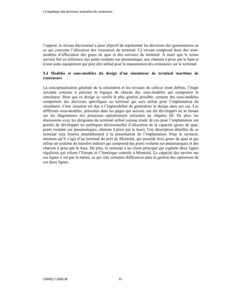 l’opposé, le niveau décisionnel a pour objectif de représenter les décisions des gestionnaires en
ce qui concerne l’allocation des ressources du terminal. Ce niveau comprend donc des sous-
modèles d’affectation des grues de quai et des serveurs du terminal. À noter que le terme
serveur fait ici référence aux ponts roulants sur pneumatique, aux chariots à prise par le haut et
à tout autre équipement qui peut être utilisé pour la manutention des conteneurs sur le terminal.
5.4 Modèles et sous-modèles du design d’un simulateur de terminal maritime de
conteneurs
La conceptualisation générale de la simulation et les niveaux de celle-ci étant définis, l’étape
suivante consiste à préciser la logique de chacun des sous-modèles qui composent le
simulateur. Bien que ce design se veuille le plus général possible, certains des sous-modèles
comportent des décisions spécifiques au terminal qui sera utilisé pour l’implantation du
simulateur. Cette situation est due à l’impossibilité de généraliser le design dans ces cas. Les
différents sous-modèles, présentés dans les pages qui suivent, ont été développés en se basant
sur les diagrammes des processus opérationnels présentés au chapitre III. De plus, les
discussions avec les dirigeants du terminal utilisé comme étude de cas pour l’implantation ont
permis de développer les politiques décisionnelles d’allocation de la capacité (grues de quai,
ponts roulants sur pneumatiques, chariots à prise par le haut). Une description détaillée de ce
terminal sera fournie préalablement à la présentation de l’implantation. Pour le moment,
retenons qu’il s’agit d’un terminal du port de Montréal, qui possède trois grues de quai et qui
utilise un système de transfert indirect qui comprend des ponts roulants sur pneumatiques et des
chariots à prise par le haut. De plus, le terminal a un client principal qui exploite deux lignes
régulières qui relient l’Europe et l’Amérique centrale à Montréal. La capacité des navires sur
ces lignes n’est pas la même, ce qui crée certaines différences dans la gestion des opérations de
ces deux lignes.
La logistique des terminaux portuaires de conteneurs
CIRRELT-2008-38 81
 
