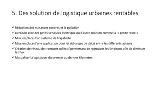 5. Des solution de logistique urbaines rentables
Réduction des nuisances sonores et la pollution
Livraison avec des petits véhicules électrique ou d’autre solution comme la « petite reine »
Mise en place d’un système de traçabilité
Mise en place d’une application pour les échanges de datas entre les différents acteurs
Création de réseau de transport collectif permettant de regrouper les livraisons afin de diminuer
les flux
Mutualiser la logistique du premier au dernier kilomètre.
 