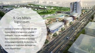 9. Les hôtels
logistiques
Consiste à installer sur le même site des
locaux dédiés à la logistique urbaine
(entrepôts, quai de messagerie), des
locaux d’activités (ateliers et bureaux
d’accompagnement) et des bureaux. Ce
qui permet à l’exploitant de limiter ses
coûts d’exploitation.
 