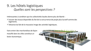 9. Les hôtels logistiques
Quelles sont les perspectives ?
Intéressantes à condition que les collectivités locales donne plus de liberté :
trouver des locaux disponible du fait de la concurrence de projet plus lucratif comme des
logements.
réticence du fait de la mauvaise image des activités logistiques.
Faire entrer des marchandises de façon
massifié dans les villes constitue un
levier économique.
 