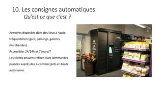 10. Les consignes automatiques
Qu’est ce que c’est ?
Armoires disposées dans des lieux à haute
fréquentation (gare, parkings, galeries
marchandes).
Accessibles 24/24h et 7 jours/7
Les clients peuvent retirer leurs commandes
passées auprès des e-commerçants en toute
autonomie.
 