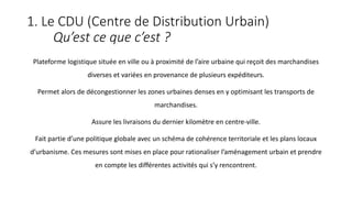 1. Le CDU (Centre de Distribution Urbain)
Qu’est ce que c’est ?
Plateforme logistique située en ville ou à proximité de l’aire urbaine qui reçoit des marchandises
diverses et variées en provenance de plusieurs expéditeurs.
Permet alors de décongestionner les zones urbaines denses en y optimisant les transports de
marchandises.
Assure les livraisons du dernier kilomètre en centre-ville.
Fait partie d’une politique globale avec un schéma de cohérence territoriale et les plans locaux
d’urbanisme. Ces mesures sont mises en place pour rationaliser l’aménagement urbain et prendre
en compte les différentes activités qui s’y rencontrent.
 