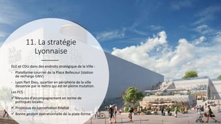 11. La stratégie
Lyonnaise
ELU et CDU dans des endroits stratégique de la Ville :
- Plateforme courrier de la Place Bellecour (station
de recharge GNV)
- Lyon Part Dieu, quartier en périphérie de la ville
desservie par le métro qui est en pleine mutation.
Les FCS :
 Mesures d’accompagnement en terme de
politiques locales
 Processus de concertation finalisé
 Bonne gestion opérationnelle de la plate-forme
 