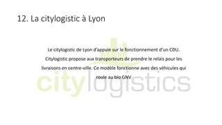 12. La citylogistic à Lyon
Le citylogistic de Lyon d’appuie sur le fonctionnement d’un CDU.
Citylogistic propose aux transporteurs de prendre le relais pour les
livraisons en centre-ville. Ce modèle fonctionne avec des véhicules qui
roule au bio GNV
 