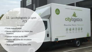 Forte mutualisation
Bonne organisation au niveau des
livraisons
Camion roulant au bio GNV
Respect des zones de circulation
restreinte
Situé à proximité du centre ville
12. La citylogistic à Lyon
FCS
 