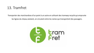 13. Tramfret
Transporter des marchandises d’un point à un autre en utilisant des tramway recyclé qui emprunte
les lignes du réseau existant, en circulant entre les rames qui transportent des passagers.
 
