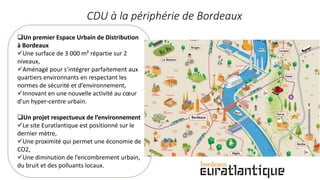 CDU à la périphérie de Bordeaux
Un premier Espace Urbain de Distribution
à Bordeaux
Une surface de 3 000 m² répartie sur 2
niveaux,
Aménagé pour s’intégrer parfaitement aux
quartiers environnants en respectant les
normes de sécurité et d’environnement,
Innovant en une nouvelle activité au cœur
d’un hyper-centre urbain.
Un projet respectueux de l’environnement
Le site Euratlantique est positionné sur le
dernier mètre,
Une proximité qui permet une économie de
CO2,
Une diminution de l’encombrement urbain,
du bruit et des polluants locaux.
 