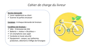 Service demandé:
 Livrer rapidement au client
 Scanner et parfois encaisser
Livraison: A chaque demande de livraison
Condition de livraison :
 Vélo : 0 émission de CO2
 Batterie + moteur « Brushless »
 Un smartphone avec appli
 Conduite en toute sécurité
 Equipement : casque, sac isotherme,
protection, vêtement à l’effigie de l’enseigne
Cahier de charge du livreur
 
