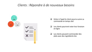 Clients : Répondre à de nouveaux besoins
 Grâce à l’appli le client pourra suivre sa
commande en temps réel
 Les clients pourront noter leur livraison
en ligne
 Les clients peuvent commander des
plats avec des ingrédients bio
 