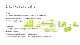 2. La livraison urbaine
Forces :
 Limiter l’entrées des véhicules de livraison en centre ville
Diminuer les nuisances sonores et atmosphérique
Diminuer de la congestion
Faiblesses:
Coût élevé de la mise en place des infrastructure
Perte d’identité
Risque de dépendance vis-à-vis du dispositif
Risque élevé d’être associés à des pratiques anticoncurrentielles
 