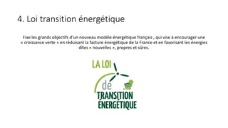 4. Loi transition énergétique
Fixe les grands objectifs d‘un nouveau modèle énergétique français , qui vise à encourager une
« croissance verte » en réduisant la facture énergétique de la France et en favorisant les énergies
dîtes « nouvelles », propres et sûres.
 