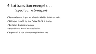4. Loi transition énergétique
Impact sur le transport
Renouvellement du parc en véhicules à faibles émissions : coût
Utilisation de véhicule dans Paris coûte 10 % de plus
Limitation de vitesse maximale
Création zone de circulation restreinte
Augmenter le taux de remplissage des véhicules
 