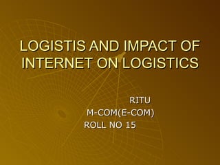 LOGISTIS AND IMPACT OF INTERNET ON LOGISTICS RITU M-COM(E-COM) ROLL NO 15 