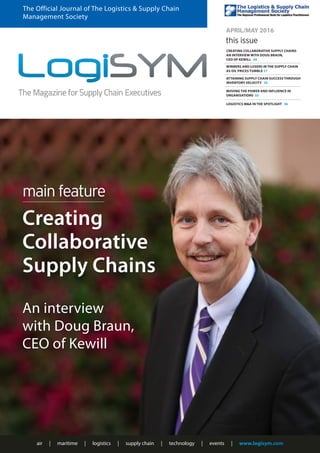 air | maritime | logistics | supply chain | technology | events | www.logisym.com
The Official Journal of The Logistics & Supply Chain
Management Society
APRIL/MAY 2016
this issue
CREATING COLLABORATIVE SUPPLY CHAINS
AN INTERVIEW WITH DOUG BRAUN,
CEO OF KEWILL 24
WINNERS AND LOSERS IN THE SUPPLY CHAIN
AS OIL PRICES TUMBLE 27
ATTAINING SUPPLY CHAIN SUCCESS THROUGH
INVENTORY VELOCITY 30
MOVING THE POWER AND INFLUENCE IN
ORGANISATIONS 33
An interview
with Doug Braun,
CEO of Kewill
LOGISTICS M&A IN THE SPOTLIGHT 36
main feature
Creating
Collaborative
Supply Chains
 