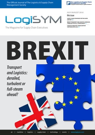 BREXIT
air | maritime | logistics | supply chain | technology | events | www.logisym.com
The Official Journal of The Logistics & Supply Chain
Management Society
JULY/AUGUST 2016
this issue
SUPPLY CHAIN STRATEGIES FOR THE ASIAN
CENTURY 28
BREXIT! TRANSPORT AND LOGISTICS: DERAILED,
TURBULENT OR FULL-STEAM AHEAD? 31
LOGISTICS INDUSTRY CONSOLIDATION
CONTINUES INTO 2016 35
Transport
andLogistics:
derailed,
turbulentor
full-steam
ahead?
 