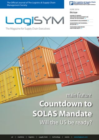 air | maritime | logistics | supply chain | technology | events | www.logisym.com
The Official Journal of The Logistics & Supply Chain
Management Society
JUNE 2016
this issue
GATEWAY TO GROWTH
HOW VISION AND INVESTMENTS ARE
DRIVING THE UAE ECONOMY 33
COUNTDOWN TO SOLAS MANDATE 37
440,000 PEOPLE CAN'T BE WRONG...
OR CAN THEY 40
THE BUSINESS SENSE BEHIND
HEALTH AND SAFETY 43
Countdown to
SOLAS Mandate
Will the US be ready?
main feature
 