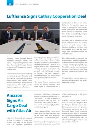 12 LOGISYM MAGAZINE JUNE 2016 | AIR NEWS12
Photo: LFC
Lufthansa Signs Cathay Cooperation Deal
Lufthansa Cargo, Europe’s largest
scheduled airfreight carrier, has
signed a cooperation agreement with
Hong Kong-based the cargo division
of Cathay Pacific Airways, the biggest
carrier in Asia.
Customer benefits include more direct
connections, greater flexibility and
time savings combined with service
enhancements, said Cathay cargo
director Simon Large, and Lufthansa
Cargo director, Peter Gerber, as the
signed the agreement in Frankfurt.
Simon Large said: “Our joint network
will cover more than 140 direct flights
per week between Hong Kong and 13
European destinations. Cathay Pacific’s
large number of direct connections to
multiple European destinations fits
perfectly with Lufthansa’s strength
in Frankfurt, the most important
Europeanairfreighthub,andinEurope
through its dense feeder-network.”
“By joining forces, customers gain
access to unique flexibility with
more flights to choose from and a
combination of feeder and direct
flights. In this way their cargo can
reach its destination hours earlier”,
added Peter Gerber.“We will also have
more options for shipments which
have to be transported by freighter
due to their size or properties.”
Customers will be able to access the
entire joint network via the booking
systems of both partners. Joint
handling, initially at the Hong Kong
and Frankfurt hubs, will also give a
single point for export drop off and
import delivery.
Both partners plan to transport the
first shipments under the framework
of the cooperation from early next year
– initially from Hong Kong to Europe.
The ability to also book eastbound
shipments from Europe to Hong Kong
will then follow in the course of the
year.
The deal follows a similar agreement
between Lufthansa cargo and Japan’s
All Nippon Airways.
Amazon
Signs Air
Cargo Deal
with Atlas Air
Atlas Air is to provide air transport
services for Amazon in a deal that
includes the lease of 20 Boeing
767s. The long-term commercial
agreements will include the operation
of 20 B767-300 converted freighters for
Amazon on a CMI (crew, maintenance
and insurance) basis by Atlas Air
Worldwide’s airline subsidiary, Atlas Air,
Inc., as well as dry leasing by its Titan
Aviation leasing unit.
The dry leases will have a term of ten
years, while the CMI operations will
be for seven years (with extension
provisions for a total term of ten years).
Operations under the agreements are
expected to begin in the second half
of 2016 and ramp up to full service
through 2018.
In March, Amazon signed a deal to
lease 20 Boeing 767 freighters from
Air Transport Services Group. Dave
Clark, Amazon’s senior vice president
of worldwide operations, said of this
latest deal:“We are excited to welcome
a great provider, Atlas Air, to support
packagedeliverytotherapidlygrowing
number of Prime members who love
ultra-fast delivery, great prices and vast
selection from Amazon.”
 