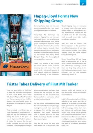 15LOGISYM MAGAZINE JUNE 2016 | MARITIME NEWS
Hapag-Lloyd Forms New
Shipping Group
Germany's Hapag-Lloyd and five Asian
shipping lines are forming a new vessel-
sharing alliance, called The Alliance.
Hapag-Lloyd AG, Germany’s top
container shipping line, and five Asian
carriers will form a new vessel-sharing
alliance to take on bigger rivals amid a
glut in capacity that’s depressed freight
rates, reported Bloomberg. The partners
will include Japan’s Kawasaki Kisen
Kaisha Ltd, Mitsui OSK Lines Ltd, Nippon
Yusen KK, South Korea’s Hanjin Shipping
Co, and Taiwan’s Yang Ming Marine
Transport Corp, the Hamburg-based
company said in a statement.
Called ‘The Alliance,’ it will control
18 percent of the world’s container
shipping fleet with more than 620
vessels and a combined capacity of
3.5m standard twenty-foot containers,
or TEU, according to the statement.
Global shipping lines are regrouping
to compete more effectively against
market leaders AP Moeller-Maersk A/S
and Mediterranean Shipping Co that
are allied under the 2M partnership,
which controls 28 percent of the market,
according to Alphaliner.
They also have to contend with
Chinese operators as the government
consolidated operations of two major
state-controlled groups, China Ocean
Shipping Group and China Shipping
Group, Bloomberg said.
Nippon Yusen, Mitsui OSK and Hapag-
Lloyd are all currently part of the G6
Alliance, which will cease to exist next
year, while Hanjin Shipping, Kawasaki
Kisen and Yang Ming belong to the
CKHYE alliance that also includes Cosco
Container Lines Co and Evergreen
Marine Corp Taiwan Ltd.
Tristar Takes Delivery of First MR Tanker
Tristar has taken delivery of the first of
six brand new MR tankers from Hyundai
in Ulsan, South Korea. Tristar Group
CEO, Eugene Mayne, officially presided
over the naming ceremony of the Silver
Manoora, the first of six MR tankers do
be delivered to Tristar over the course of
this year.
“This is indeed a red letter day for
Tristar. Today we are proud owners of a
brand new ship with five more to follow
during the course of this year. Last
year, in September I had the pleasure
of visiting this shipyard for the steel
cutting ceremony which at that time
looked like a simple hydraulic cutting of
a very normal looking steel plate. Nine
months later the steel plate has been
transformed into the beautiful Silver
Manoora which we see floating before
us today,”declared Mayne.
The new tankers will operate with lower
fuel consumption than existing tonnage,
making them much more economical
to operate. They will be fitted with
additional fuel saving equipment
such as Propeller Boss Cap Fins, New
Profile Technology Propeller and Trim
Optimization System.
They will be placed on long term
time charter with oil major Shell. “Our
business model will continue to be
built around the needs of customers,”
explained Mayne.
In 2013, Tristar placed a firm US$200m
order for six new tankers with HMD for
delivery in 2016 and to be built to the
latest specifications with an improved
hull form design, making them more
fuel efficient and eco-friendly. Mayne
added:“To the captain, officers and crew
who will man the Silver Manoora I have a
few words. First of all take care of her. At
a build price in excess of USD 30 million
she is lady with expensive tastes but one
that needs to be handled with tender
loving care.”
Photo:Hapag-Lloyd
 