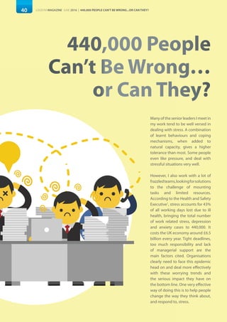 Many of the senior leaders I meet in
my work tend to be well versed in
dealing with stress. A combination
of learnt behaviours and coping
mechanisms, when added to
natural capacity, gives a higher
tolerance than most. Some people
even like pressure, and deal with
stressful situations very well.
However, I also work with a lot of
frazzledteams,lookingforsolutions
to the challenge of mounting
tasks and limited resources.
According to the Health and Safety
Executive1
, stress accounts for 43%
of all working days lost due to ill
health, bringing the total number
of work related stress, depression
and anxiety cases to 440,000. It
costs the UK economy around £6.5
billion every year. Tight deadlines,
too much responsibility and lack
of managerial support are the
main factors cited. Organisations
clearly need to face this epidemic
head on and deal more effectively
with these worrying trends and
the serious impact they have on
the bottom line. One very effective
way of doing this is to help people
change the way they think about,
and respond to, stress.
40 LOGISYM MAGAZINE JUNE 2016 | 440,000 PEOPLE CAN'T BE WRONG...OR CAN THEY?
440,000 People
Can’t Be Wrong…
or Can They?
 