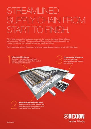 dexion.biz
STREAMLINED
SUPPLY CHAIN FROM
START TO FINISH.
Within today’s competitive business environment, the focus is strongly on driving efficiency
and productivity. With over 70 years experience, Dexion will work collaboratively with you
in order to maximise your materials storage and handling solutions.
For a consultation with our Sales team, email us at contact@dexion.com.my or call +603 5520 6000.
Industrial Racking Solutions
Specializing in Industrial Racking and
storage solutions for distribution and
materials handling applications
Integrated Systems
Seamless integration of world’s best
practice products with state-of-art-control
and management systems.
Commercial Solutions
Providing integrated
commercial storage systems
and solutions
 