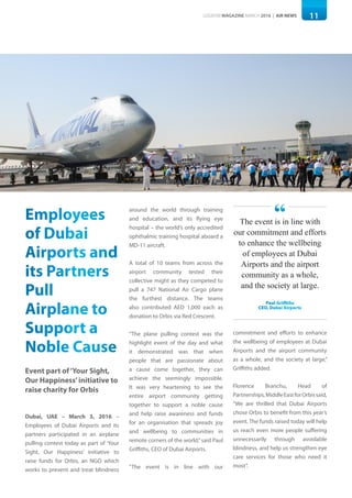 11LOGISYM MAGAZINE MARCH 2016 | AIR NEWS
Employees
of Dubai
Airports and
its Partners
Pull
Airplane to
Support a
Noble Cause
Event part of‘Your Sight,
Our Happiness’initiative to
raise charity for Orbis
Dubai, UAE – March 3, 2016 –
Employees of Dubai Airports and its
partners participated in an airplane
pulling contest today as part of ‘Your
Sight, Our Happiness’ initiative to
raise funds for Orbis, an NGO which
works to prevent and treat blindness
around the world through training
and education, and its flying eye
hospital – the world’s only accredited
ophthalmic training hospital aboard a
MD-11 aircraft.
A total of 10 teams from across the
airport community tested their
collective might as they competed to
pull a 747 National Air Cargo plane
the furthest distance. The teams
also contributed AED 1,000 each as
donation to Orbis via Red Crescent.
“The plane pulling contest was the
highlight event of the day and what
it demonstrated was that when
people that are passionate about
a cause come together, they can
achieve the seemingly impossible.
It was very heartening to see the
entire airport community getting
together to support a noble cause
and help raise awareness and funds
for an organisation that spreads joy
and wellbeing to communities in
remote corners of the world,”said Paul
Griffiths, CEO of Dubai Airports.
“The event is in line with our
commitment and efforts to enhance
the wellbeing of employees at Dubai
Airports and the airport community
as a whole, and the society at large,”
Griffiths added.
Florence Branchu, Head of
Partnerships,MiddleEastforOrbissaid,
“We are thrilled that Dubai Airports
chose Orbis to benefit from this year’s
event. The funds raised today will help
us reach even more people suffering
unnecessarily through avoidable
blindness, and help us strengthen eye
care services for those who need it
most”.
The event is in line with
our commitment and efforts
to enhance the wellbeing
of employees at Dubai
Airports and the airport
community as a whole,
and the society at large.
Paul Griffiths
CEO, Dubai Airports
“
 