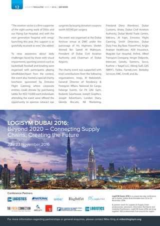 12 LOGISYM MAGAZINE MARCH 2016 | AIR NEWS
“The aviation sector is a firm supporter
of the sight-saving work of Orbis and
our Flying Eye Hospital, and with the
next generation ‘hospital with wings’
launching this year, this support is as
gratefully received as ever,”she added.
To raise awareness about daily
challenges faced by those with visual
impairments,sportingcontestssuchas
basketball, foosball and bowling were
organised with participants playing
blindfolded.Apart from the contest,
the event also hosted a special charity
luncheon sponsored by Emirates
Flight Catering where corporate
entities could donate by purchasing
tables for AED 10,000 each.Individuals
attending the event were offered the
opportunity to sponsor cataract eye
surgeries by buying donation coupons
worth AED40 per surgery.
The event was organised at the Dubai
Airshow venue at DWC under the
patronage of His Highness Sheikh
Ahmed Bin Saeed Al Maktoum,
President of Dubai Civil Aviation
Authority and Chairman of Dubai
Airports.
The charity event was supported with
kind contributions from the following
organisations: mojo, Al Naboodah,
General Director of Residency &
Foreigner Affairs, National Air Cargo,
Faberge Events, Go Fit UAE Gym,
Badamli, Gearhouse, Joseph Graphics,
Joseph Advertisers, London Diary,
Glenda Biscuits, AB Marketing,
Friesland Diary (Rainbow), Dubai
Customs, dnata, Dubai Civil Aviation
Authority, Dubai World Trade Centre,
Valtrans, Al Fajer, Emirates Flight
Catering, Smith Detection, Dubai
Duty Free, Big Bear, PowerPrint, Anglo
Arabian Healthcare, AXA Insurance,
Magrabi Eye Hospital, Airlink, Allied
Transport Company, Verger Delporte,
Intercare, Geodis, Siemens, Serco,
Kuehne + Nagel LLC, Viking Gulf, G4S
(MIHY), Fedex, Farnek.com, Berkeley
Services, EMC, Emrill, and du.
Conference Partners
LogiSYM Dubai 2016 is a unique two-day conference
set in Dubai, United Arab Emirates from 22 to 23
November 2016.
A premier event for Logistics & Supply Chain
professionals, educators, Information Architects and
Usability Practitioners, LogiSYM Dubai 2016 will bring
together 300 professionals from around the region.
For more information regarding partnerships or general enquiries, please contact Mike King at mike@logisym.org
22 - 23 November 2016
LOGISYM DUBAI 2016:
Beyond 2020 – Connecting Supply
Chains, Creating the Future
 