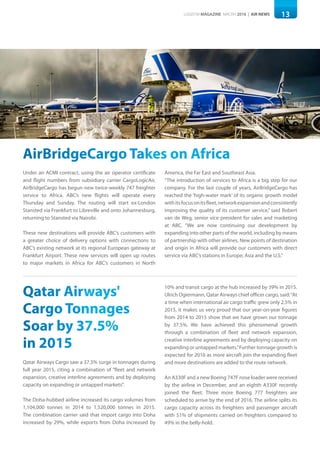 13LOGISYM MAGAZINE MACRH 2016 | AIR NEWS
AirBridgeCargo Takes on Africa
Under an ACMI contract, using the air operator certificate
and flight numbers from subsidiary carrier CargoLogicAir,
AirBridgeCargo has begun new twice-weekly 747 freighter
service to Africa. ABC’s new flights will operate every
Thursday and Sunday. The routing will start ex-London
Stansted via Frankfurt to Libreville and onto Johannesburg,
returning to Stansted via Nairobi.
These new destinations will provide ABC’s customers with
a greater choice of delivery options with connections to
ABC’s existing network at its regional European gateway at
Frankfurt Airport. These new services will open up routes
to major markets in Africa for ABC’s customers in North
America, the Far East and Southeast Asia.
“The introduction of services to Africa is a big step for our
company. For the last couple of years, AirBridgeCargo has
reached the ‘high-water mark’ of its organic growth model
withitsfocusonitsfleet,networkexpansionandconsistently
improving the quality of its customer service,” said Robert
van de Weg, senior vice president for sales and marketing
at ABC. “We are now continuing our development by
expanding into other parts of the world, including by means
of partnership with other airlines. New points of destination
and origin in Africa will provide our customers with direct
service via ABC’s stations in Europe, Asia and the U.S.”
Qatar Airways'
Cargo Tonnages
Soar by 37.5%
in 2015
Qatar Airways Cargo saw a 37.5% surge in tonnages during
full year 2015, citing a combination of “fleet and network
expansion, creative interline agreements and by deploying
capacity on expanding or untapped markets”.
The Doha-hubbed airline increased its cargo volumes from
1,104,000 tonnes in 2014 to 1,520,000 tonnes in 2015.
The combination carrier said that import cargo into Doha
increased by 29%, while exports from Doha increased by
10% and transit cargo at the hub increased by 39% in 2015.
Ulrich Ogiermann, Qatar Airways chief officer cargo, said:“At
a time when international air cargo traffic grew only 2.5% in
2015, it makes us very proud that our year-on-year figures
from 2014 to 2015 show that we have grown our tonnage
by 37.5%. We have achieved this phenomenal growth
through a combination of fleet and network expansion,
creative interline agreements and by deploying capacity on
expanding or untapped markets.”Further tonnage growth is
expected for 2016 as more aircraft join the expanding fleet
and more destinations are added to the route network.
An A330F and a new Boeing 747F nose loader were received
by the airline in December, and an eighth A330F recently
joined the fleet. Three more Boeing 777 freighters are
scheduled to arrive by the end of 2016. The airline splits its
cargo capacity across its freighters and passenger aircraft
with 51% of shipments carried on freighters compared to
49% in the belly-hold.
 