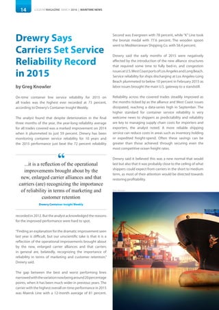 14 LOGISYM MAGAZINE MARCH 2016 | MARITIME NEWS
Photo: Khunaspix
Drewry Says
Carriers Set Service
Reliability Record
in 2015
by Greg Knowler
On-time container line service reliability for 2015 on
all trades was the highest ever recorded at 73 percent,
according to Drewry’s Container Insight Weekly.
The analyst found that despite deterioration in the final
three months of the year, the year-long reliability average
for all trades covered was a marked improvement on 2014
when it plummeted to just 59 percent. Drewry has been
monitoring container service reliability for 10 years and
the 2015 performance just beat the 72 percent reliability
recorded in 2012. But the analyst acknowledged the reasons
for the improved performance were hard to spot.
“Finding an explanation for the dramatic improvement seen
last year is difficult, but our unscientific take is that it is a
reflection of the operational improvements brought about
by the new, enlarged carrier alliances and that carriers
in general are, belatedly, recognizing the importance of
reliability in terms of marketing and customer retention,”
Drewry said.
The gap between the best and worst performing lines
narrowedwiththevariationnowbeingaround20percentage
points, when it has been much wider in previous years. The
carrier with the highest overall on-time performance in 2015
was Maersk Line with a 12-month average of 81 percent.
Second was Evergreen with 78 percent, while “K” Line took
the bronze medal with 77.6 percent. The wooden spoon
went to Mediterranean Shipping Co. with 58.4 percent.
Drewry said the early months of 2015 were negatively
affected by the introduction of the new alliance structures
that required some time to fully bed-in, and congestion
issuesatU.S.WestCoastportsofLosAngelesandLongBeach.
Service reliability for ships discharging at Los Angeles-Long
Beach plummeted to below 10 percent in February 2015 as
labor issues brought the main U.S. gateway to a standstill.
Reliability across the covered trades steadily improved as
the months ticked by as the alliance and West Coast issues
dissipated, reaching a data-series high in September. The
higher standard for container service reliability is very
welcome news to shippers as predictability and reliability
are key to managing supply chain costs for importers and
exporters, the analyst noted. A more reliable shipping
service can reduce costs in areas such as inventory holding
or expedited freight-spend. Often these savings can be
greater than those achieved through securing even the
most competitive ocean freight rates.
Drewry said it believed this was a new normal that would
last but also that it was probably close to the ceiling of what
shippers could expect from carriers in the short to medium
term, as most of their attention would be directed towards
restoring profitability.
...it is a reflection of the operational
improvements brought about by the
new, enlarged carrier alliances and that
carriers (are) recognizing the importance
of reliability in terms of marketing and
customer retention
Drewry Container Insight Weekly
“
 