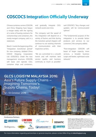 15LOGISYM MAGAZINE MARCH 2016 | MARITIME NEWS
COSCOCS Integration Officially Underway
ChinesecontainercarriersCOSCON
and China Shipping have begun
a merger today with the signing
of a series of leasing contracts for
containerships and containers, the
newly-merged company said in a
statement.
March1marksthebeginningofthe
“integration transitional period”
for new company, dubbed China
COSCO Shipping Corporation
Ltd. (COSCOCS). Under the new
management structure, COSCON
will lease and operate CSCL
container ships and containers,
and gradually integrate CSCL
network assets over time.
The company said the speed of
the integration will depend on a
variety of factors and that during
the transition period shippers will
continue to use existing channels
of communication with their
respective carriers.
“We are committed to a smooth
transit and will maintain best
service quality and business
continuity as much as possible,”
said COSCOCS. “Any changes and
updates will be communicated
upfront.”
“The fundamental purpose of the
integration is to provide better
products and services to our
customers,”the company added.
“Post-integration COSCON will
boast of larger capacity, more
services, a broader business
scope and better, optimized route
network.”
Conference Partners
GLCS Logisym Malaysia 2016 promises to be a
highly unique event. Building on the success of the
past 4 years, the 2016 Fifth Annual Global Logistics
and Supply Chain Symposium will focus this year on
providing a platform for mid to senior level shippers
to discuss and explore innovation, excellence and
what changes we can expect to see in the Asian
supply chains of tomorrow.
For more information regarding partnerships or general enquiries, please contact Mike King at mike@logisym.org
GLCS LOGISYM MALAYSIA 2016:
Asia’s Future Supply Chains –
Imagining Tomorrow’s
Supply Chains, Today!
12 - 13 October 2016
 