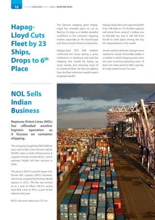 16 LOGISYM MAGAZINE MARCH 2016 | MARITIME NEWS
Photo: Courtesy of Port of Felixstowe
Hapag-
Lloyd Cuts
Fleet by 23
Ships,
Drops to 6th
Place
The German shipping giant Hapag-
Lloyd has revealed plans to cut its
fleet by 23 ships as it battles dreadful
conditions in the container shipping
market, especially on the Asia-Europe
and Asia to South America trade lanes.
Hapag-Lloyd CEO Rolf Habben
confirmed the move during a press
conference in Hamburg and said the
shipping line would be laying up
some vessels and returning most of
its chartered fleet. He did not address
how the fleet reduction would impact
employee layoffs.
Hapag-Lloyd will cut its operating fleet
from 198 ships to 175. Its fleet capacity
will shrink from around 1-million teu
to 945,000 teu and it will fall from
fourth to sixth place among the top
ten shipping lines in the world.
Jansensaidthedramaticchangeswere
needed to remain financially viable in
a market in which shipping rates were
not even covering operating costs. “It
does not make sense to offer capacity,
if it only makes losses,”he said.
NOL Sells
Indian
Business
Neptune Orient Lines (NOL)
has offloaded another
logistics operation as
it focuses on container
shipping.
Thecompany,boughtbyCMACGMlast
year, said its NOL Liner division sold its
99.99% stake in India Infrastructure &
Logistics Private Limited (IILPL), which
operates freight rail train services in
India.
The price is $38.7m and the buyer is its
former APL Logistics (APLL) business,
which was acquired by Kintetsu World
Express in 2015.. The fee was arrived
at as a way to offset $38.7m owing
from NOL Liner to APLL as part of the
takeover last year.
IILPL's net asset value was $12.7m.
 