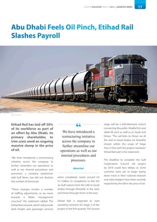17LOGISYM MAGAZINE MARCH 2016 | LOGISTICS NEWS
Abu Dhabi Feels Oil Pinch, Etihad Rail
Slashes Payroll
Etihad Rail has laid off 30%
of its workforce as part of
an effort by Abu Dhabi, its
primary shareholder, to
trim costs amid an ongoing
massive slump in the price
of oil.
“We have introduced a restructuring
initiative across the company to
further streamline our operations as
well as our internal procedures and
processes,” a company spokesman
told Gulf News, but did not disclose
the number of dismissals.
“These changes involve a number
of staffing adjustments, as we move
towards a flatter management
structure,” the statement added. The
Etihad Rail network, which will provide
both freight and passenger services
when completed, needs around US
$11-billion to completion to link the
six Gulf nations from the UAE to Saudi
Arabia through Ghweifat in the west
and Oman through Al Ain in the east.
Etihad Rail is expected to start
awarding contracts for Stage 2 of the
project in the first quarter. The second
stage will be a 628-kilometre stretch
connecting Mussafah, Khalifa Port and
Jebel Ali port as well as to Saudi and
Oman. “The rail links to Oman via Al
Ain and to Saudi Arabia via Ghweifat
remain within the scope of Stage
Two, in line with the project mandate,”
Etihad Rail said in the statement.
The deadline to complete the Gulf
Cooperation Council rail project
by 2018 could face delays as some
countries have yet to begin laying
down track in their national network
and state budgets have been severely
impacted by the fall in the price of oil.
We have introduced a
restructuring initiative
across the company to
further streamline our
operations as well as our
internal procedures and
processes.
Etihad Rail
“
Photo: Ethihad Rail
 