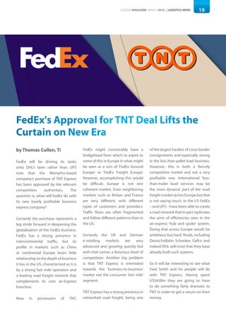 19LOGISYM MAGAZINE MARCH 2016 | LOGISTICS NEWS
FedEx's Approval for TNT Deal Lifts the
Curtain on New Era
by Thomas Cullen, Ti
FedEx will be driving its tanks
onto DHL’s lawn rather than UPS
now that the Memphis-based
company’s purchase of TNT Express
has been approved by the relevant
competition authorities. The
question is, what will FedEx do with
its new barely profitable business
express company?
Certainly the purchase represents a
big stride forward in deepening the
globalisation of the FedEx business.
FedEx has a strong presence in
intercontinental traffic, but its
profile in markets such as China
or continental Europe bears little
relationship to the depth of business
it has in the US, characterised as it is
by a strong ‘last mile’ operation and
a leading road freight network that
complements its core air-Express
franchise.
Now in possession of TNT,
FedEx might conceivably have a
bridgehead from which to aspire to
some of this in Europe in what might
be seen as a sort of ‘FedEx Ground
Europe’ or ‘FedEx Freight Europe’.
However, accomplishing this would
be difficult. Europe is not one
coherent market. Even neighboring
markets such as Britain and France
are very different, with different
types of customers and providers.
Traffic flows are often fragmented
and follow different patterns than in
the US.
Certainly the UK and German
e-retailing markets are very
advanced and growing quickly but
with that comes a ferocious level of
competition. Another big problem
is that TNT Express is orientated
towards the ‘business-to-business’
market not the consumer ‘last mile’
segment.
TNT Express has a strong presence in
networked road freight, being one
of the largest haulers of cross-border
consignments and especially strong
in the less than pallet load business.
However, this is both a fiercely
competitive market and not a very
profitable one. International ‘less-
than-trailer load’ services may be
the most dynamic part of the road
freightmarketacrossEuropebutthat
is not saying much. In the US FedEx
– and UPS – have been able to create
a road network that in part replicates
the sorts of efficiencies seen in the
air-express ‘hub and spoke’ system.
Doing that across Europe would be
ambitious but hard. Rivals, including
DeutscheBahn Schenker, Gefco and
indeed DHL will insist that they have
already built such systems.
So it will be interesting to see what
Fred Smith and his people will do
with TNT Express. Having spent
US$4.8bn they are going to have
to do something fairly dramatic to
TNT in order to get a return on their
money.
 