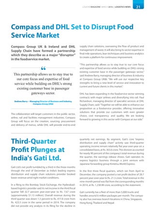 21LOGISYM MAGAZINE MARCH 2016 | LOGISTICS NEWS
Compass and DHL Set to Disrupt Food
Service Market
Compass Group UK & Ireland and DHL
Supply Chain have formed a partnership
which they describe as a major “disruptor”
in the foodservice market.
The collaboration will target customers in the public sector,
airline, rail and facilities management industries. Compass
Group will focus on the creation, sourcing, procurement
and delivery of menus, while DHL will provide end-to-end
supply chain solutions, overseeing the flow of product and
management of waste. It will also bring its sector expertise in
final mile operations, lean techniques and business analytics
to create a platform for continuous improvement.
“This partnership allows us to stay true to our core focus
and expertise of food service while building on DHL’s strong
existing customer base in the passenger gateways sector,”
said Andrew Barry, managing director of business & industry
at Compass Group UK&I. “We will use our respective key
strengths to bring a new level of service and innovation to
current and future clients in this market.”
DHL has been expanding in the foodservice sector winning
contracts with major airlines and diversifying into rail. Paul
Richardson, managing director of specialist services at DHL
Supply Chain, said:“Together we will be able to enhance our
proposition as a foodservice provider, offering innovative
solutions that provide our customers with even greater
choice, cost transparency  and quality. We are looking
forward to growing in this sector with Compass at our side.”
Third-Quarter
Profit Plunges at
India's Gati Ltd.
Gati Ltd.’s net profit tumbled by a third in the three months
through the end of December as India’s leading express
distribution and supply chain solutions provider booked
lower revenue amid tight market conditions.
In a filing to the Bombay Stock Exchange, the Hyderabad-
based logistics provider said its net income in the third fiscal
quarter fell 32.7 percent year-over-year to Rs. 7.67 crore
(approximately $1.13 million). Overall revenue during the
third quarter was down 1.3 percent to Rs. 417.8 crore from
Rs. 423.3 crore in the same period in 2014. The company
did not provide any analysis in its filing for the decline in
quarterly net earnings. By segment, Gati’s core “express
distribution and supply chain” activity saw third-quarter
operating income remain relatively flat year-over-year on a
consolidatedbasis,atRs.363.6crore.Thisdivisionaccounted
for nearly 90 percent of the company’s total revenue during
the quarter, the earnings release shows. Gati operates its
express logistics business through a joint venture with
Japanese forwarding group Kintetsu World Express.
In the first three fiscal quarters, which ran from April to
December, the company posted a net profit decline of 28.7
percent year-over-year to Rs. 21.3 crore. Total revenue in the
nine-month period was flat from the corresponding months
in 2014, at Rs. 1,238.98 crore, according to the statement.
Gati currently has a fleet of more than 5,000 trucks and
handles around 6 million packages per month. The compa-
ny also has overseas branch locations in China, Singapore,
Hong Kong, Thailand and Nepal.
This partnership allows us to stay true to
our core focus and expertise of food
service while building on DHL's strong
existing customer base in passenger
gateways sector.
Andrew Barry -- Managing Director of Business and Industry,
Compass Group UK&I
“
 