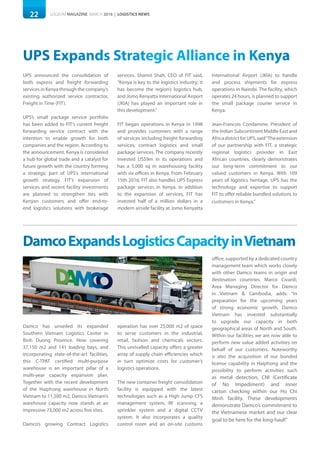 22 LOGISYM MAGAZINE MARCH 2016 | LOGISTICS NEWS
UPS Expands Strategic Alliance in Kenya
UPS announced the consolidation of
both express and freight forwarding
services in Kenya through the company’s
existing authorized service contractor,
Freight in Time (FIT).
UPS’s small package service portfolio
has been added to FIT’s current freight
forwarding service contract with the
intention to enable growth for both
companies and the region. According to
the announcement, Kenya is considered
a hub for global trade and a catalyst for
future growth with the country forming
a strategic part of UPS’s international
growth strategy. FIT’s expansion of
services and recent facility investments
are planned to strengthen ties with
Kenyan customers and offer end-to-
end logistics solutions with brokerage
services. Shamit Shah, CEO of FIT said,
“Kenya is key to the logistics industry; it
has become the region’s logistics hub,
and Jomo Kenyatta International Airport
(JKIA) has played an important role in
this development.”
FIT began operations in Kenya in 1998
and provides customers with a range
of services including freight forwarding
services, contract logistics and small
package services. The company recently
invested US$9m in its operations and
has a 5,000 sq m warehousing facility
with six offices in Kenya. From February
15th 2016, FIT also handles UPS Express
package services in Kenya. In addition
to the expansion of services, FIT has
invested half of a million dollars in a
modern airside facility at Jomo Kenyatta
International Airport (JKIA) to handle
and process shipments for express
operations in Nairobi. The facility, which
operates 24 hours, is planned to support
the small package courier service in
Kenya.
Jean-Francois Condamine, President of
the Indian Subcontinent Middle East and
AfricadistrictforUPS,said“Theextension
of our partnership with FIT, a strategic
regional logistics provider in East
African countries, clearly demonstrates
our long-term commitment to our
valued customers in Kenya. With 109
years of logistics heritage, UPS has the
technology and expertise to support
FIT to offer reliable bundled solutions to
customers in Kenya.”
DamcoExpandsLogisticsCapacityinVietnam
Damco has unveiled its expanded
Southern Vietnam Logistics Center in
Binh Duong Province. Now covering
37,150 m2 and 141 loading bays, and
incorporating state-of-the-art facilities,
this C-TPAT certified multi-purpose
warehouse is an important pillar of a
multi-year capacity expansion plan.
Together with the recent development
of the Haiphong warehouse in North
Vietnam to 11,500 m2, Damco Vietnam’s
warehouse capacity now stands at an
impressive 73,000 m2 across five sites.
Damco’s growing Contract Logistics
operation has over 25,000 m2 of space
to serve customers in the industrial,
retail, fashion and chemicals sectors.
This unrivalled capacity offers a greater
array of supply chain efficiencies which
in turn optimize costs for customer’s
logistics operations.
The new container freight consolidation
facility is equipped with the latest
technologies such as a High Jump CFS
management system, RF scanning, a
sprinkler system and a digital CCTV
system. It also incorporates a quality
control room and an on-site customs
office, supported by a dedicated country
management team which works closely
with other Damco teams in origin and
destination countries. Marco Civardi,
Area Managing Director for Damco
in Vietnam & Cambodia, adds: “In
preparation for the upcoming years
of strong economic growth, Damco
Vietnam has invested substantially
to upgrade our capacity in both
geographical areas of North and South.
Within our facilities we are now able to
perform new value added activities on
behalf of our customers. Noteworthy
is also the acquisition of our bonded
license capability in Haiphong and the
possibility to perform activities such
as metal detection, CNI (Certificate
of No Impediment) and inner
carton checking within our Ho Chi
Minh facility. These developments
demonstrate Damco’s commitment to
the Vietnamese market and our clear
goal to be here for the long-haul!”
 