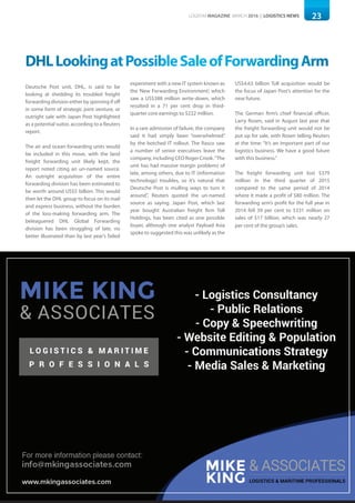 23LOGISYM MAGAZINE MARCH 2016 | LOGISTICS NEWS
DHLLookingatPossibleSaleofForwardingArm
Deutsche Post unit, DHL, is said to be
looking at shedding its troubled freight
forwarding division either by spinning if off
in some form of strategic joint venture, or
outright sale with Japan Post highlighted
as a potential suitor, according to a Reuters
report.
The air and ocean forwarding units would
be included in this move, with the land
freight forwarding unit likely kept, the
report noted citing an un-named source.
An outright acquisition of the entire
forwarding division has been estimated to
be worth around US$5 billion. This would
then let the DHL group to focus on its mail
and express business, without the burden
of the loss-making forwarding arm. The
beleaguered DHL Global Forwarding
division has been struggling of late, no
better illustrated than by last year’s failed
experiment with a new IT system known as
the ‘New Forwarding Environment’, which
saw a US$388 million write-down, which
resulted in a 71 per cent drop in third-
quarter core earnings to $222 million.
In a rare admission of failure, the company
said it had simply been “overwhelmed”
by the botched IT rollout. The fiasco saw
a number of senior executives leave the
company, including CEO Roger Crook.“The
unit has had massive margin problems of
late, among others, due to IT (information
technology) troubles, so it’s natural that
Deutsche Post is mulling ways to turn it
around”, Reuters quoted the un-named
source as saying. Japan Post, which last
year bought Australian freight firm Toll
Holdings, has been cited as one possible
buyer, although one analyst Payload Asia
spoke to suggested this was unlikely as the
US$4.63 billion Toll acquisition would be
the focus of Japan Post’s attention for the
near future.
The German firm’s chief financial officer,
Larry Rosen, said in August last year that
the freight forwarding unit would not be
put up for sale, with Rosen telling Reuters
at the time: “It’s an important part of our
logistics business. We have a good future
with this business.”
The freight forwarding unit lost $379
million in the third quarter of 2015
compared to the same period of 2014
where it made a profit of $80 million. The
forwarding arm’s profit for the full year in
2014 fell 39 per cent to $331 million on
sales of $17 billion, which was nearly 27
per cent of the group’s sales.
 
