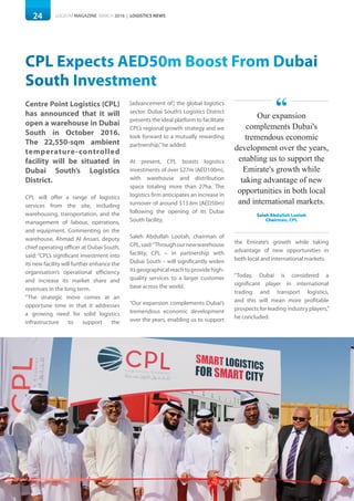 24 LOGISYM MAGAZINE MARCH 2016 | LOGISTICS NEWS
CPL Expects AED50m Boost From Dubai
South Investment
Centre Point Logistics (CPL)
has announced that it will
open a warehouse in Dubai
South in October 2016.
The 22,550-sqm ambient
temperature-controlled
facility will be situated in
Dubai South’s Logistics
District.
CPL will offer a range of logistics
services from the site, including
warehousing, transportation, and the
management of labour, operations,
and equipment. Commenting on the
warehouse, Ahmad Al Ansari, deputy
chief operating officer at Dubai South,
said: “CPL’s significant investment into
its new facility will further enhance the
organisation’s operational efficiency
and increase its market share and
revenues in the long term.
“The strategic move comes at an
opportune time in that it addresses
a growing need for solid logistics
infrastructure to support the
[advancement of] the global logistics
sector. Dubai South’s Logistics District
presents the ideal platform to facilitate
CPL’s regional growth strategy and we
look forward to a mutually rewarding
partnership,”he added.
At present, CPL boasts logistics
investments of over $27m (AED100m),
with warehouse and distribution
space totaling more than 27ha. The
logistics firm anticipates an increase in
turnover of around $13.6m (AED50m)
following the opening of its Dubai
South facility.
Saleh Abdullah Lootah, chairman of
CPL,said:“Throughournewwarehouse
facility, CPL – in partnership with
Dubai South – will significantly widen
its geographical reach to provide high-
quality services to a larger customer
base across the world.
“Our expansion complements Dubai’s
tremendous economic development
over the years, enabling us to support
the Emirate’s growth while taking
advantage of new opportunities in
both local and international markets.
“Today, Dubai is considered a
significant player in international
trading and transport logistics,
and this will mean more profitable
prospects for leading industry players,”
he concluded.
Our expansion
complements Dubai's
tremendous economic
development over the years,
enabling us to support the
Emirate's growth while
taking advantage of new
opportunities in both local
and international markets.
Saleh Abdullah Lootah
Chairman, CPL
“
 