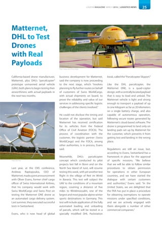 25LOGISYM MAGAZINE MARCH 2016 | LOGISTICS NEWS
Matternet,
DHL to Test
Drones
with Real
Payloads
California-based drone manufacturer,
Matternet, plus DHL’s “parcelcopter”
prototype unmanned aerial vehicle
(UAV), both plans to begin testing their
airworthiness with actual payloads in
the next two months.
Last year, at the CNS conference,
Andreas Raptopoulos, CEO of
Matternet,madeajointannouncement
with Oliver Evans, former chief cargo
officer of Swiss International Airlines,
that his company would work with
Swiss WorldCargo and Swiss Post on
testing the Matternet ONE drone as
an automated cargo delivery system.
Last summer, they executed successful
tests in Switzerland.
Evans, who is now head of global
business development for Matternet,
said the company is now proceeding
to the next stage, which “involves
planning to fly further routes on behalf
of customers of Swiss WorldCargo,
with actual shipments on board, to
prove the reliability and value of our
services in addressing specific logistic
challenges of the clients involved.”
He could not disclose the timing and
location of the operation, but said
Matternet has received certification
for its vehicles from the Federal
Office of Civil Aviation (FOCA). The
process of coordination with the
customer, the logistic partner (Swiss
WorldCargo) and the FOCA, among
other authorities, is in process, Evans
said.
Meanwhile, DHL’s parcelcopter
concept which conducted its pilot
projects last fall in Bonn and on the
North Sea Island of Juist, will resume
testing this week, with yet another test
flight in the village of Reit im Winkl
in Bavaria. This test will subject the
UAV to the conditions of a mountain
region, covering a distance of five
miles to Winklmoosalm, one of the
largest and most popular alpine winter
sports destinations in Germany. This
test will include application of the fully
automated loading and unloading
of parcels, which will be tested in a
specially modified DHL Packstation
kiosk,calledthe“ParcelcopterSkyport.”
Like the DHL parcelcopter, the
Matternet ONE, is a quad-copter
design,withacentrallylocatedpayload
that is easy to load and unload. The
Matternet vehicle is light and strong
enough to transport a payload of up
to one kilogram as far as 20 kilometers
on a single battery charge, and also
capable of autonomous operation,
following secure routes generated by
Matternet’s cloud-based software. The
drone is programmed to land only on
landing pads set up by Matternet for
the customer, which prevents it from
getting lost and landing in the wrong
place.
Regulations are still an issue, but,
according to Evans, Switzerland has a
framework in place for the approval
of specific missions. “We believe
that we will be able to follow similar
procedures to obtain permission
for operations in other European
countries, and we have started the
dialogue with certain customers
and authorities,” Evans said. “In the
United States, we are delighted that
the FAA has put in place a procedure
for obtaining exemptions to operate
missions under specified conditions,
and we are actively engaged with
them alongside a number of other
commercial companies.”
Photo: Andreas Rentz/Getty Images
Photo: Swiss Post
 