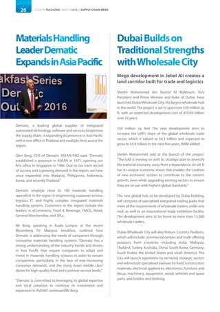 26 LOGISYM MAGAZINE MARCH 2016 | SUPPLY CHAIN NEWS
MaterialsHandling
LeaderDematic
ExpandsinAsiaPacific
DubaiBuildson
TraditionalStrengths
withWholesaleCity
Dematic, a leading global supplier of integrated
automated technology, software and services to optimise
the supply chain, is expanding its presence in Asia Pacific
with a new office inThailand and multiple hires across the
region.
Glen Borg, CEO of Dematic ASEAN/ANZ said: “Dematic
established a presence in ASEAN in 1971, opening our
first office in Singapore in 1986. Due to our track record
of success and a growing demand in the region, we have
since expanded into Malaysia, Philippines, Indonesia,
Korea, and recently Thailand.“
Dematic employs close to 100 materials handling
specialists in the region in engineering, customer service,
logistics IT, and highly complex integrated materials
handling systems. Customers in the region include the
leaders in eCommerce, Food & Beverage, FMCG, Retail,
General Merchandise, and 3PLs.
Mr Borg, speaking in Kuala Lumpur at the recent
Bloomberg TV Malaysia breakfast, outlined how
Dematic is addressing the needs of companies through
innovative materials handling systems: “Dematic has a
strong understanding of the industry trends and drivers
in Asia Pacific that require companies to adapt and
invest in materials handling systems in order to remain
competitive, particularly in the face of ever-increasing
consumer demands, and the rising Asian middle class’
desire for high-quality food and customer service levels.”
“Dematic is committed to leveraging its global expertise
and local presence to continue its investment and
expansion in ASEAN,”continued Mr Borg.
Mega development in Jebel Ali creates a
land corridor built for trade and logistics
Sheikh Mohammed bin Rashid Al Maktoum, Vice
President and Prime Minister and Ruler of Dubai, have
launched DubaiWholesale City, the largest wholesale hub
in the world. The project is set to span over 550 million sq
ft, with an expected development cost of AED30 billion
over 10 years.
550 million sq. feet The new development aims to
increase the UAE’s share of the global wholesale trade
sector, which is valued at $4.3 trillion and expected to
grow to $4.9 trillion in the next five years, WAM added.
Sheikh Mohammed said at the launch of the project:
"The UAE is moving on with its strategic plan to diversify
the national economy away from a dependence on oil. It
has its unique economic vision that enables the creation
of new economic sectors to contribute to the nation’s
growth, even while upgrading existing sectors to ensure
they are on par with highest global standards."
The new global hub, to be developed by Dubai Holding,
will comprise of specialised integrated trading parks that
meet all the requirements of wholesale traders under one
roof, as well as an international trade exhibition facility.
The development aims to be home to more than 15,000
wholesale traders.
Dubai Wholesale City will also feature Country Pavilions,
which will include commercial centres and malls offering
products from countries including India, Malaysia,
Thailand, Turkey, Australia, China, South Korea, Germany,
Saudi Arabia, the United States and south America. The
City will launch operations by servicing strategic sectors
andwillincludespecialisedavenuesforfood,construction
materials, electrical appliances, electronics, furniture and
decor, machinery, equipment, wood, vehicles and spare
parts, and textiles and clothing.
 