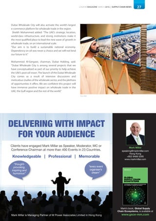 27LOGISYM MAGAZINE MARCH 2016 | SUPPLY CHAIN NEWS
Dubai Wholesale City will also activate the world’s largest
e-commerce platform for wholesale trade in the region.
Sheikh Mohammed added: "The UAE’s strategic location,
world-class infrastructure, and strong institutions make it
the most qualified place to lead the new wave of growth in
wholesale trade, on an international scale.
"Our aim is to build a sustainable national economy.
Dependency on oil was never a choice and we will not bind
our future to it."
Mohammed Al-Gergawi, chairman, Dubai Holding, said:
"Dubai Wholesale City is among several projects that we
have conceptualized as part of our priority to help achieve
the UAE’s post-oil vision. The launch of the Dubai Wholesale
City comes as a result of intensive discussions and
meticulous studies of the wholesale sector, and the plethora
of opportunities it offers. We are confident this project will
have immense positive impact on wholesale trade in the
UAE, the Gulf region and the rest of the world."
Photo:WAM
Clients have engaged Mark Millar as Speaker, Moderator, MC or
Conference Chairman at more than 400 Events in 23 Countries.
Knowledgeable | Professional | Memorable
Delivering with impact
for your auDience
“every event
organiser’s
dream”
“thought-
provoking,
inspiring and
humorous”
Mark Millar is Managing Partner of M Power Associates Limited in Hong Kong
Mark Millar
speaking@markmillar.com
Hong Kong
+852 9468 5295
www.markmillar.com
Mark’s book, Global Supply
Chain Ecosystems, is available at
www.gsce-mm.com
GLOBAL
SUPPLY CHAIN
ECOSYSTEMS
MARK MILLAR
STRATEGIES FOR COMPETITIVE ADVANTAGE
IN A COMPLEX, CONNECTED WORLD
 