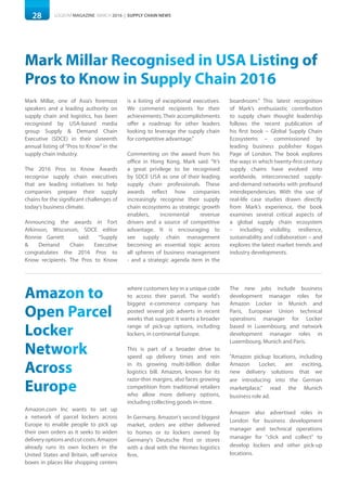 28 LOGISYM MAGAZINE MARCH 2016 | SUPPLY CHAIN NEWS
Mark Millar Recognised in USA Listing of
Pros to Know in Supply Chain 2016
Mark Millar, one of Asia’s foremost
speakers and a leading authority on
supply chain and logistics, has been
recognised by USA-based media
group Supply & Demand Chain
Executive (SDCE) in their sixteenth
annual listing of “Pros to Know” in the
supply chain industry.
The 2016 Pros to Know Awards
recognise supply chain executives
that are leading initiatives to help
companies prepare their supply
chains for the significant challenges of
today’s business climate.
Announcing the awards in Fort
Atkinson, Wisconsin, SDCE editor
Ronnie Garrett said: “Supply
& Demand Chain Executive
congratulates the 2016 Pros to
Know recipients. The Pros to Know
is a listing of exceptional executives.
We commend recipients for their
achievements. Their accomplishments
offer a roadmap for other leaders
looking to leverage the supply chain
for competitive advantage.”
Commenting on the award from his
office in Hong Kong, Mark said: “It’s
a great privilege to be recognised
by SDCE USA as one of their leading
supply chain professionals. These
awards reflect how companies
increasingly recognise their supply
chain ecosystems as strategic growth
enablers, incremental revenue
drivers and a source of competitive
advantage. It is encouraging to
see supply chain management
becoming an essential topic across
all spheres of business management
- and a strategic agenda item in the
boardroom.” This latest recognition
of Mark’s enthusiastic contribution
to supply chain thought leadership
follows the recent publication of
his first book – Global Supply Chain
Ecosystems – commissioned by
leading business publisher Kogan
Page of London. The book explores
the ways in which twenty-first century
supply chains have evolved into
worldwide, interconnected supply-
and-demand networks with profound
interdependencies. With the use of
real-life case studies drawn directly
from Mark’s experience, the book
examines several critical aspects of
a global supply chain ecosystem
– including visibility, resilience,
sustainability and collaboration – and
explores the latest market trends and
industry developments.
Amazon to
Open Parcel
Locker
Network
Across
Europe
Amazon.com Inc wants to set up
a network of parcel lockers across
Europe to enable people to pick up
their own orders as it seeks to widen
deliveryoptionsandcutcosts.Amazon
already runs its own lockers in the
United States and Britain, self-service
boxes in places like shopping centers
where customers key in a unique code
to access their parcel. The world's
biggest e-commerce company has
posted several job adverts in recent
weeks that suggest it wants a broader
range of pick-up options, including
lockers, in continental Europe.
This is part of a broader drive to
speed up delivery times and rein
in its growing multi-billion dollar
logistics bill. Amazon, known for its
razor-thin margins, also faces growing
competition from traditional retailers
who allow more delivery options,
including collecting goods in-store.
In Germany, Amazon's second biggest
market, orders are either delivered
to homes or to lockers owned by
Germany's Deutsche Post or stores
with a deal with the Hermes logistics
firm.
The new jobs include business
development manager roles for
Amazon Locker in Munich and
Paris, European Union technical
operations manager for Locker
based in Luxembourg, and network
development manager roles in
Luxembourg, Munich and Paris.
"Amazon pickup locations, including
Amazon Locker, are exciting,
new delivery solutions that we
are introducing into the German
marketplace," read the Munich
business role ad.
Amazon also advertised roles in
London for business development
manager and technical operations
manager for "click and collect" to
develop lockers and other pick-up
locations.
 