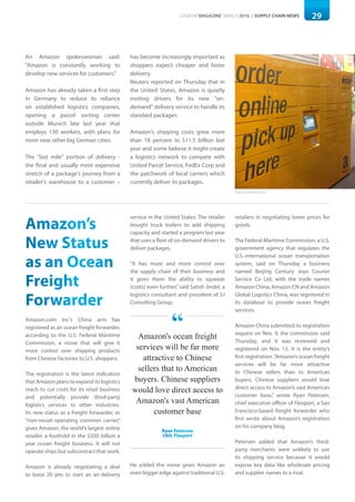 29LOGISYM MAGAZINE MARCH 2016 | SUPPLY CHAIN NEWS 29
An Amazon spokeswoman said:
"Amazon is constantly working to
develop new services for customers."
Amazon has already taken a first step
in Germany to reduce its reliance
on established logistics companies,
opening a parcel sorting center
outside Munich late last year that
employs 130 workers, with plans for
more near other big German cities.
The "last mile" portion of delivery -
the final and usually most expensive
stretch of a package's journey from a
retailer's warehouse to a customer –
has become increasingly important as
shoppers expect cheaper and faster
delivery.
Reuters reported on Thursday that in
the United States, Amazon is quietly
inviting drivers for its new "on-
demand" delivery service to handle its
standard packages.
Amazon's shipping costs grew more
than 18 percent to $11.5 billion last
year and some believe it might create
a logistics network to compete with
United Parcel Service, FedEx Corp and
the patchwork of local carriers which
currently deliver its packages.
Amazon’s
New Status
as an Ocean
Freight
Forwarder
Amazon.com Inc's China arm has
registered as an ocean freight forwarder,
according to the U.S. Federal Maritime
Commission, a move that will give it
more control over shipping products
from Chinese factories to U.S. shoppers.
The registration is the latest indication
that Amazon plans to expand its logistics
reach to cut costs for its retail business
and potentially provide third-party
logistics services to other industries.
Its new status as a freight forwarder, or
“non-vessel operating common carrier,”
gives Amazon, the world’s largest online
retailer, a foothold in the $350 billion a
year ocean freight business. It will not
operate ships but subcontract that work.
Amazon is already negotiating a deal
to lease 20 jets to start an air-delivery
service in the United States. The retailer
bought truck trailers to add shipping
capacity and started a program last year
that uses a fleet of on-demand drivers to
deliver packages.
“It has more and more control over
the supply chain of their business and
it gives them the ability to squeeze
(costs) even further,” said Satish Jindel, a
logistics consultant and president of SJ
Consulting Group.
He added the move gives Amazon an
even bigger edge against traditional U.S.
retailers in negotiating lower prices for
goods.
The Federal Maritime Commission, a U.S.
government agency that regulates the
U.S.-international ocean transportation
system, said on Thursday a business
named Beijing Century Joyo Courier
Service Co Ltd, with the trade names
Amazon China, Amazon.CN and Amazon
Global Logistics China, was registered in
its database to provide ocean freight
services.
Amazon China submitted its registration
request on Nov. 9, the commission said
Thursday, and it was reviewed and
registered on Nov. 13. It is the entity’s
first registration.“Amazon’s ocean freight
services will be far more attractive
to Chinese sellers than to American
buyers. Chinese suppliers would love
direct access to Amazon’s vast American
customer base,” wrote Ryan Petersen,
chief executive officer of Flexport, a San
Francisco-based freight forwarder who
first wrote about Amazon’s registration
on his company blog.
Petersen added that Amazon’s third-
party merchants were unlikely to use
its shipping service because it would
expose key data like wholesale pricing
and supplier names to a rival.
Photo: Florent Maillet/LSA
Amazon's ocean freight
services will be far more
attractive to Chinese
sellers that to American
buyers. Chinese suppliers
would love direct access to
Amazon's vast American
customer base
Ryan Peterson
CEO, Flexport
“
 