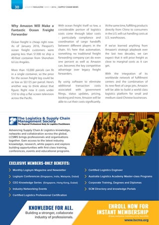 30 LOGISYM MAGAZINE MARCH 2016 | SUPPLY CHAIN NEWS
Why Amazon Will Make a
Fantastic Ocean Freight
Forwarder
Ocean freight is cheap right now.
As of January 2016, Flexport’s
ocean freight customers were
paying less than $1300 to ship a
40-foot container from Shenzhen
to Los Angeles.
More than 10,000 parcels can fit
in a single container, so the price
for the ocean freight leg could be
as low as $0.135 per parcel. Here’s
another way to think about that
figure: Right now it costs under
$10 to ship a flat screen television
across the Pacific.
With ocean freight itself so low, a
considerable portion of logistics
costs come through labor costs
- particularly compliance and
coordination of cargo handoffs
between different players in the
chain. It’s here that automation,
something no traditional freight
forwarding company can do even
one percent as well as Amazon
can, becomes the key competitive
advantage over legacy freight
forwarders.
By using software to eliminate
additional transaction costs
associated with government
filings, status updates, pricing,
booking and more, Amazon will be
able to cut their costs significantly.
Atthesametime,fulfillingproducts
directly from China to consumers
in the U.S. will cut handling costs at
U.S. warehouses.
If we’ve learned anything from
Amazon’s strategic playbook over
the last two decades, we can
expect that it will price freight as
close to marginal costs as it can
get.
With the integration of its
worldwide network of fulfillment
centers and the combination of
its new fleet of cargo jets, Amazon
will be able to build a world class
logistics platform for small and
medium sized Chinese businesses.
 