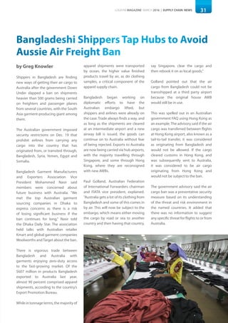 31LOGISYM MAGAZINE MARCH 2016 | SUPPLY CHAIN NEWS
Bangladeshi Shippers Tap Hubs to Avoid
Aussie Air Freight Ban
by Greg Knowler
Shippers in Bangladesh are finding
new ways of getting their air cargo to
Australia after the government Down
Under slapped a ban on shipments
heavier than 500 grams being carried
on freighters and passenger planes
from several countries, with the South
Asia garment-producing giant among
them.
The Australian government imposed
security restrictions on Dec. 19 that
prohibit airlines from carrying any
cargo into the country that has
originated from, or transited through,
Bangladesh, Syria, Yemen, Egypt and
Somalia.
Bangladesh Garment Manufacturers
and Exporters Association Vice
President Mohammed Nasir said
members were concerned about
future business with Australia. "We
met the top Australian garment
sourcing companies in Dhaka to
express concerns as there is a risk
of losing significant business if the
ban continues for long," Nasir told
the Dhaka Daily Star. The association
held talks with Australian retailer
Kmart and global garment companies
Woolworths andTarget about the ban.
There is vigorous trade between
Bangladesh and Australia with
garments enjoying zero-duty access
to the fast-growing market. Of the
$607 million in products Bangladesh
exported to Australia last year,
almost 90 percent comprised apparel
shipments, according to the country’s
Export Promotion Bureau.
Whileintonnageterms,themajorityof
apparel shipments were transported
by ocean, the higher value finished
products travel by air, as do clothing
samples, a critical component of the
apparel supply chain.
Bangladesh began working on
diplomatic efforts to have the
Australian embargo lifted, but
shippers and airlines were already on
the case. Trade always finds a way, and
as long as the shipments are cleared
at an intermediate airport and a new
airway bill is issued, the goods can
continue on to Australia without fear
of being rejected. Exports to Australia
are now being carried via hub airports,
with the majority travelling through
Singapore, and some through Hong
Kong, where they are reconsigned
with new AWBs.
Paul Golland, Australian Federation
of International Forwarders chairman
and FIATA vice president, explained.
“Australia gets a lot of its clothing from
Bangladesh and some of this comes in
by air. This will now be subject to the
embargo, which means either moving
the cargo by road or sea to another
country and then having that country,
say Singapore, clear the cargo and
then rebook it on as local goods.”
Golland pointed out that the air
cargo from Bangladesh could not be
transshipped at a third party airport
because the original house AWB
would still be in use.
This was spelled out in an Australian
government FAQ using Hong Kong as
an example. The advisory said if the air
cargo was transferred between flights
at Hong Kong airport, also known as a
tail-to-tail transfer, it was considered
as originating from Bangladesh and
would not be allowed. If the cargo
cleared customs in Hong Kong, and
was subsequently sent to Australia,
it was considered to be air cargo
originating from Hong Kong and
would not be subject to the ban.
The government advisory said the air
cargo ban was a preventative security
measure based on its understanding
of the threat and risk environment in
the named countries. It added that
there was no information to suggest
any specific threat for flights to or from
Australia.
 