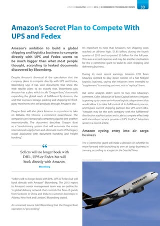 33LOGISYM MAGAZINE MARCH 2016 | E-COMMERCE / TECHNOLOGY NEWS
Amazon’s Secret Plan to Compete With
UPS and Fedex
Amazon's ambition to build a global
shipping and logistics business to compete
directly with UPS and Fedex seems to
be much bigger than what most people
thought, according to leaked documents
discovered by Bloomberg.
Despite Amazon’s dismissal of the speculation that the
company plans to compete directly with UPS and Fedex,
Bloomberg says it has seen documents that show the
Web retailer plans to do exactly that. Bloomberg says
Amazon has a plan, which it calls“Dragon Boat,”that entails
expanding the global reach of Fulfillment By Amazon, the
unit that oversees storage, packing and shipping for third-
party merchants who sell products through Amazon’s site.
Dragon Boat will also place Amazon in a position to take
on Alibaba, the Chinese e-commerce powerhouse. The
companies are increasingly competing against one another
internationally. The document describes Dragon Boat
as a “revolutionary system that will automate the entire
international supply chain and eliminate much of the legacy
waste associated with document handling and freight
booking.”
“Sellers will no longer book with DHL, UPS or Fedex but will
book directly with Amazon” Bloomberg. The 2013 report
to Amazon’s senior management team was an outline for
“a global delivery network that controls the flow of goods
from factories in China and India to customer doorsteps in
Atlanta, New York and London.”Bloomberg stated.
An unnamed source told Bloomberg that the Dragon Boat
operation is“proceeding.”
It’s important to note that Amazon’s net shipping costs
reached an all-time high, $1.85 billion, during the fourth
quarter of 2015 and surpassed $5 billion for the full year.
This was a record expense and may be another motivation
for the e-commerce giant to build its own shipping and
delivering business.
During its most recent earnings, Amazon CFO Brian
Olsavsky seemed to play down rumors of a full fledged
logistics business, saying the initiatives were intended to
"supplement”its existing partners, not to“replace”them.
But some analysts didn’t seem to buy into Olsavsky’s
comment. Colin Sebastian of Baird Capital believes Amazon
is gearing up to create an in-house logistics department that
would allow it to take full control of its fulfillment process,
and bypass current shipping partners like UPS and FedEx.
“Amazon may be the only company with the fulfillment/
distribution sophistication and scale to compete effectively
with incumbent service providers (UPS, FedEx),” Sebastian
wrote in a recent article.
Amazon eyeing entry into air cargo
business
The e-commerce giant will make a decision on whether to
move forward with launching its own air cargo business in
January, according to a report in the Seattle Times.
Photo: Annie Bernstein/DigitalTrends
Sellers will no longer book with
DHL, UPS or Fedex but will
book directly with Amazon.
Bloomberg
“
 