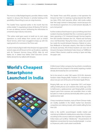 34 LOGISYM MAGAZINE MARCH 2016 | E-COMMERCE / TECHNOLOGY NEWS
The move to a fully fledged logistics provider, follows media
reports in January that Amazon is actively looking at the
possibility of launching its own air-cargo business.
The Seattle Times reported earlier in the month that the
online retailer“is negotiating to lease 20 Boeing 767 jets for
its own air-delivery service,” attributing the information to
unnamed cargo-industry executives.
“The online retail giant wants to build out its own cargo
operations to avoid delays from carriers such as United
Parcel Service, which have struggled to keep up with the
rapid growth of e-commerce,”the Times said.
It said an industry figure told it that Amazon has approached
several cargo-aircraft lessors to line up the planes, speaking
with Air Transport Services Group (ATSG), Atlas Air and
Kalitta Air. It added that Kalitta Chief Executive Connie
Kalitta denied he has talked with Amazon.
The Seattle Times said ATSG operates a trial operation for
Amazon but that it is looking at going beyond that effort.
Joe Hete, ATSG chief executive officer, told media outlets
that “the cargo contract is being kept a secret because of a
non-disclosure agreement. It is a trial network. Basically, it’s
just a test period.”
Further evidence that Amazon is up to something news from
London’s Evening Standard that the e-commerce giant has
been operating a 737 chartered through German logistics
firm DB Schenker between the U.K., Poland and Germany
since mid-November. Flying five times a week, the aircraft
has made the rounds between Katowice, Poland, to Luton,
East Midlands or Doncaster airports, then back to Poland
via Kassel, Germany. All of these locations are near one of
Amazon’s European distribution hubs, known as“fulfillment
centers.” More charters could be coming to Spain and Italy,
the paper said.
World's Cheapest
Smartphone
Launched in India
A little-known Indian company has launched a smartphone
believed to be the cheapest in the world, targeting a market
already dominated by low-cost handsets.
Set to be priced at under 500 rupees (S$10.20), domestic
handset maker Ringing Bells' Freedom 251 smartphone is
about one per cent of the price of the latest Apple iPhone.
Ringing Bells was set up in September 2015 and began
selling mobile phones via its website a few weeks ago under
its Bell brand, a spokeswoman said. Ringing Bells currently
imports parts from overseas and assembles them in India
but plans to make its phones domestically within a year, the
spokeswoman said.
Cheap smartphone handsets, many of them Chinese-made,
are readily available in the Indian market but domestic
competitors are making inroads, with models selling for less
than $20.
India is the world's second-largest mobile market and
notched up its billionth mobile phone subscriber in October,
according to the country's telecoms regulator. But in poorer
Indian states such as Bihar, "teledensity" - the penetration of
telephone connections for every hundred people - is as low
as 54 percent, with a stark urban-rural divide.
Photo: ETTelecom
 