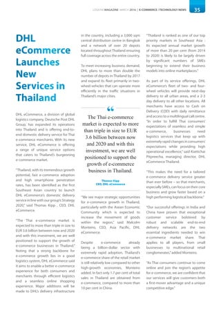35LOGISYM MAGAZINE MARCH 2016 | E-COMMERCE / TECHNOLOGY NEWS
DHL
eCommerce
Launches
New
Services in
Thailand
DHL eCommerce, a division of global
logistics company, Deutsche Post DHL
Group, has expanded its operations
into Thailand and is offering end-to-
end domestic delivery service for Thai
e-commerce merchants. With its new
service, DHL eCommerce is offering
a range of unique service options
that caters to Thailand’s burgeoning
e-commerce market.
“Thailand, with its tremendous growth
potential, fast e-commerce adoption
and high smartphone penetration
rates, has been identified as the first
Southeast Asian country to launch
DHL eCommerce’s domestic delivery
serviceinlinewithourgroup’sStrategy
2020,” said Thomas Kipp , CEO, DHL
eCommerce.
“The Thai e-commerce market is
expected to more than triple in size to
EUR 3.6 billion between now and 2020
and with this investment, we are well
positioned to support the growth of
e-commerce businesses in Thailand.”
Noting that a strong backbone for
e-commerce growth lies in a good
logistics system, DHL eCommerce said
it aims to enable a better e-commerce
experience for both consumers and
merchants through efficient logistics
and a seamless online shopping
experience. Major additions will be
made to DHL’s delivery infrastructure
in the country, including a 3,000 sqm
central distribution centre in Bangkok
and a network of over 20 depots
located throughout Thailand ensuring
full coverage across the entire country.
To meet increasing business demand,
DHL plans to more than double the
number of depots in Thailand by 2017
and expand its fleet primarily in two-
wheel vehicles that can operate more
efficiently in the traffic situations in
Thailand’s major cities.
“We see major strategic opportunities
for e-commerce growth in Thailand,
particularly with the Asean Economic
Community which is expected to
increase the movement of goods
within the region,” said Malcolm
Monteiro, CEO, Asia Pacific, DHL
eCommerce.
Despite e-commerce already
being a billion-dollar sector with
extremely rapid adoption, Thailand’s
e-commerce share of the retail market
is still relatively low compared to other
high-growth economies, Monteiro
added. In fact only 1.7 per cent of total
sales in Thailand are obtained from
e-commerce, compared to more than
10 per cent in China.
“Thailand is ranked as one of our top
priority markets in Southeast Asia :
Its expected annual market growth
of more than 20 per cent (from 2014
to 2020) is likely to be largely driven
by significant numbers of SMEs
beginning to extend their business
models into online marketplaces.”
As part of its service offerings, DHL
eCommerce’s fleet of two- and four-
wheel vehicles will provide next-day
delivery to all urban areas, and a 2-3
day delivery to all other locations. All
merchants have access to Cash on
Delivery (COD) with daily remittance
and access to a multilingual call centre.
“In order to fulfill Thai consumers’
expectations of seamless and simple
e-commerce, businesses need
logistics services that keep up with
extremelyrapidchangesinconsumers’
expectations while providing high
operational excellence,” said Kiattichai
Pitpreecha, managing director, DHL
eCommerce Thailand.
“This makes the need for a tailored
e-commerce delivery service greater
than ever before – so that merchants,
especiallySMEs,canfocusontheircore
business and grow faster based on a
high performing logistical backbone.”
“Our successful offerings in India and
China have proven that exceptional
customer service bolstered by
robust and scalable end-to-end
delivery networks are the two
essential ingredients needed to win
e-commerce market share. That
applies to all players, from small
businesses to multinational retail
conglomerates,”added Monteiro.
“As Thai consumers continue to come
online and join the region’s appetite
for e-commerce, we are confident that
our services will give customers both
a first-mover advantage and a unique
competitive edge.”
The Thai e-commerce
market is expected to more
than triple in size to EUR
3.6 billion between now
and 2020 and with this
investment, we are well
positioned to support the
growth of e-commerce
business in Thailand.
Thomas Kipp
CEO, DHL eCommerce
“
 